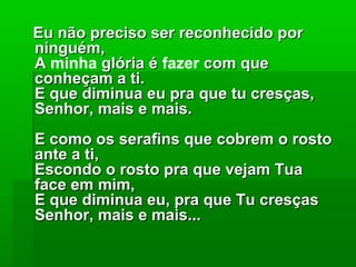 Eu não preciso ser reconhecido porEu não preciso ser reconhecido por
ninguém,ninguém,
AA minha glória églória é fazer com quecom que
conheçam a ti.conheçam a ti.
E que diminua eu pra que tu cresças,E que diminua eu pra que tu cresças,
Senhor, mais e mais.Senhor, mais e mais.
E como os serafins que cobrem o rostoE como os serafins que cobrem o rosto
ante a ti,ante a ti,
Escondo o rosto pra que vejam TuaEscondo o rosto pra que vejam Tua
face em mim,face em mim,
E que diminua eu, pra que Tu cresçasE que diminua eu, pra que Tu cresças
Senhor, mais e mais...Senhor, mais e mais...
 