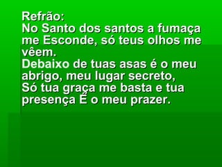 Refrão:Refrão:
No Santo dos santos a fumaçaNo Santo dos santos a fumaça
me Esconde, só teus olhos meme Esconde, só teus olhos me
vêem.vêem.
Debaixo de tuas asas é o meude tuas asas é o meu
abrigo, meu lugar secreto,abrigo, meu lugar secreto,
Só tua graça me basta e tuaSó tua graça me basta e tua
presença É o meu prazer.presença É o meu prazer.
 