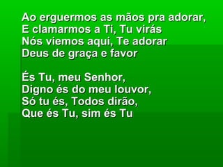 Ao erguermos as mãos pra adorar,Ao erguermos as mãos pra adorar,
E clamarmos a Ti, Tu virásE clamarmos a Ti, Tu virás
Nós viemos aqui, Te adorarNós viemos aqui, Te adorar
Deus de graça e favorDeus de graça e favor
És Tu, meu Senhor,És Tu, meu Senhor,
Digno és do meu louvor,Digno és do meu louvor,
Só tu és, Todos dirão,Só tu és, Todos dirão,
Que és Tu, sim és TuQue és Tu, sim és Tu
 