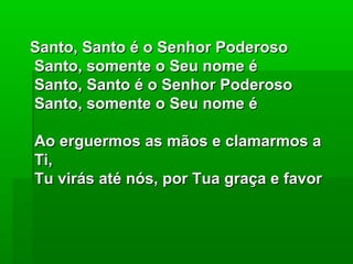 Santo, Santo é o Senhor PoderosoSanto, Santo é o Senhor Poderoso
Santo, somente o Seu nome éSanto, somente o Seu nome é
Santo, Santo é o Senhor PoderosoSanto, Santo é o Senhor Poderoso
Santo, somente o Seu nome éSanto, somente o Seu nome é
Ao erguermos as mãos e clamarmos aAo erguermos as mãos e clamarmos a
Ti,Ti,
Tu virás até nós, por Tua graça e favorTu virás até nós, por Tua graça e favor
 
