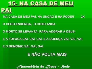 15- NA CASA DE MEU15- NA CASA DE MEU
PAIPAI
NA CASA DE MEU PAI, HÁ UNÇÃO E HÁ PODER 2XNA CASA DE MEU PAI, HÁ UNÇÃO E HÁ PODER 2X
O CEGO ENXERGA, O COXO ANDAO CEGO ENXERGA, O COXO ANDA
O MORTO SE LEVANTA, PARA ADORAR A DEUSO MORTO SE LEVANTA, PARA ADORAR A DEUS
E A FOFOCA CAI, CAI, CAI, E A DOENÇA VAI, VAI, VAIE A FOFOCA CAI, CAI, CAI, E A DOENÇA VAI, VAI, VAI
E O DEMONIO SAI, SAI, SAIE O DEMONIO SAI, SAI, SAI
E NÃO VOLTA MAISE NÃO VOLTA MAIS
Assembléia de Deus - Sede
 