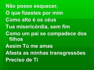 Não posso esquecer,
O que fizestes por mim
Como alto é os céus
Tua misericórdia, sem fim
Como um pai se compadece dos
filhos
Assim Tú me amas
Afasta as minhas transgressões
Preciso de Ti
 