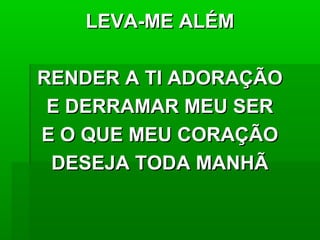LEVA-ME ALÉMLEVA-ME ALÉM
RENDER A TI ADORAÇÃORENDER A TI ADORAÇÃO
E DERRAMAR MEU SERE DERRAMAR MEU SER
E O QUE MEU CORAÇÃOE O QUE MEU CORAÇÃO
DESEJA TODA MANHÃDESEJA TODA MANHÃ
 
