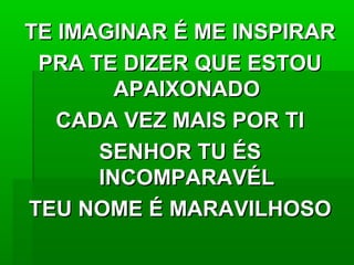 TE IMAGINAR É ME INSPIRARTE IMAGINAR É ME INSPIRAR
PRA TE DIZER QUE ESTOUPRA TE DIZER QUE ESTOU
APAIXONADOAPAIXONADO
CADA VEZ MAIS POR TICADA VEZ MAIS POR TI
SENHOR TU ÉSSENHOR TU ÉS
INCOMPARAVÉLINCOMPARAVÉL
TEU NOME É MARAVILHOSOTEU NOME É MARAVILHOSO
 