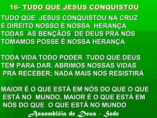 16-16- TUDO QUE JESUS CONQUISTOUTUDO QUE JESUS CONQUISTOU
TUDO QUE JESUS CONQUISTOU NA CRUZTUDO QUE JESUS CONQUISTOU NA CRUZ
É DIREITO NOSSO É NOSSA HERANÇAÉ DIREITO NOSSO É NOSSA HERANÇA
TODAS AS BENÇÃOS DE DEUS PRA NÓSTODAS AS BENÇÃOS DE DEUS PRA NÓS
TOMAMOS POSSE É NOSSA HERANÇATOMAMOS POSSE É NOSSA HERANÇA
TODA VIDA TODO PODER TUDO QUE DEUSTODA VIDA TODO PODER TUDO QUE DEUS
TEM PARA DAR. ABRIMOS NOSSAS VIDASTEM PARA DAR. ABRIMOS NOSSAS VIDAS
PRA RECEBER; NADA MAIS NOS RESISTIRÁPRA RECEBER; NADA MAIS NOS RESISTIRÁ
MAIOR É O QUE ESTÁ EM NÓS DO QUE O QUEMAIOR É O QUE ESTÁ EM NÓS DO QUE O QUE
ESTÁ NO MUNDO, MAIOR É O QUE ESTÁ EMESTÁ NO MUNDO, MAIOR É O QUE ESTÁ EM
NÓS DO QUE O QUE ESTÁ NO MUNDONÓS DO QUE O QUE ESTÁ NO MUNDO
Assembléia de Deus - Sede
 
