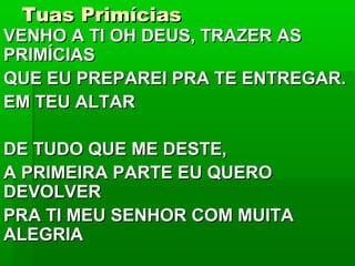 Tuas PrimíciasTuas Primícias
VENHO A TI OH DEUS, TRAZER ASVENHO A TI OH DEUS, TRAZER AS
PRIMÍCIASPRIMÍCIAS
QUE EU PREPAREI PRA TE ENTREGAR.QUE EU PREPAREI PRA TE ENTREGAR.
EM TEU ALTAREM TEU ALTAR
DE TUDO QUE ME DESTE,DE TUDO QUE ME DESTE,
A PRIMEIRA PARTE EU QUEROA PRIMEIRA PARTE EU QUERO
DEVOLVERDEVOLVER
PRA TI MEU SENHOR COM MUITAPRA TI MEU SENHOR COM MUITA
ALEGRIAALEGRIA
 