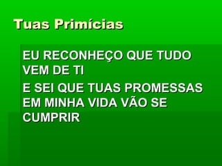 Tuas PrimíciasTuas Primícias
EU RECONHEÇO QUE TUDOEU RECONHEÇO QUE TUDO
VEM DE TIVEM DE TI
E SEI QUE TUAS PROMESSASE SEI QUE TUAS PROMESSAS
EM MINHA VIDA VÃO SEEM MINHA VIDA VÃO SE
CUMPRIRCUMPRIR
 