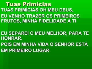 Tuas PrimíciasTuas Primícias
TUAS PRIMÍCIAS OH MEU DEUS,TUAS PRIMÍCIAS OH MEU DEUS,
EU VENHO TRAZER OS PRIMEIROSEU VENHO TRAZER OS PRIMEIROS
FRUTOS, MINHA FIDELIDADE A TIFRUTOS, MINHA FIDELIDADE A TI
EU SEPAREI O MEU MELHOR, PARA TEEU SEPAREI O MEU MELHOR, PARA TE
HONRAR.HONRAR.
POIS EM MINHA VIDA O SENHOR ESTÁPOIS EM MINHA VIDA O SENHOR ESTÁ
EM PRIMEIRO LUGAREM PRIMEIRO LUGAR
 
