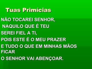 Tuas PrimíciasTuas Primícias
NÃO TOCAREI SENHOR,NÃO TOCAREI SENHOR,
NAQUILO QUE É TEUNAQUILO QUE É TEU
SEREI FIEL A TI,SEREI FIEL A TI,
POIS ESTE É O MEU PRAZERPOIS ESTE É O MEU PRAZER
E TUDO O QUE EM MINHAS MÃOSE TUDO O QUE EM MINHAS MÃOS
FICARFICAR
O SENHOR VAI ABENÇOAR.O SENHOR VAI ABENÇOAR.
 