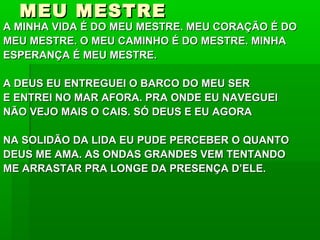 MEU MESTREMEU MESTRE
A MINHA VIDA É DO MEU MESTRE. MEU CORAÇÃO É DOA MINHA VIDA É DO MEU MESTRE. MEU CORAÇÃO É DO
MEU MESTRE. O MEU CAMINHO É DO MESTRE. MINHAMEU MESTRE. O MEU CAMINHO É DO MESTRE. MINHA
ESPERANÇA É MEU MESTRE.ESPERANÇA É MEU MESTRE.
A DEUS EU ENTREGUEI O BARCO DO MEU SERA DEUS EU ENTREGUEI O BARCO DO MEU SER
E ENTREI NO MAR AFORA. PRA ONDE EU NAVEGUEIE ENTREI NO MAR AFORA. PRA ONDE EU NAVEGUEI
NÃO VEJO MAIS O CAIS. SÓ DEUS E EU AGORANÃO VEJO MAIS O CAIS. SÓ DEUS E EU AGORA
NA SOLIDÃO DA LIDA EU PUDE PERCEBER O QUANTONA SOLIDÃO DA LIDA EU PUDE PERCEBER O QUANTO
DEUS ME AMA. AS ONDAS GRANDES VEM TENTANDODEUS ME AMA. AS ONDAS GRANDES VEM TENTANDO
ME ARRASTAR PRA LONGE DA PRESENÇA D’ELE.ME ARRASTAR PRA LONGE DA PRESENÇA D’ELE.
 
