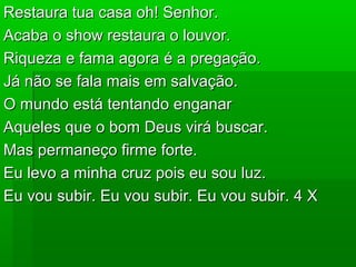 Restaura tua casa oh! Senhor.Restaura tua casa oh! Senhor.
Acaba o show restaura o louvor.Acaba o show restaura o louvor.
Riqueza e fama agora é a pregação.Riqueza e fama agora é a pregação.
Já não se fala mais em salvação.Já não se fala mais em salvação.
O mundo está tentando enganarO mundo está tentando enganar
Aqueles que o bom Deus virá buscar.Aqueles que o bom Deus virá buscar.
Mas permaneço firme forte.Mas permaneço firme forte.
Eu levo a minha cruz pois eu sou luz.Eu levo a minha cruz pois eu sou luz.
Eu vou subir. Eu vou subir. Eu vou subir. 4 XEu vou subir. Eu vou subir. Eu vou subir. 4 X
 