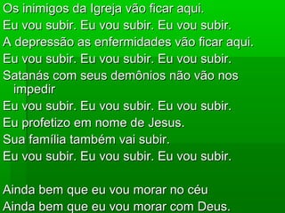 Os inimigos da Igreja vão ficar aqui.Os inimigos da Igreja vão ficar aqui.
Eu vou subir. Eu vou subir. Eu vou subir.Eu vou subir. Eu vou subir. Eu vou subir.
A depressão as enfermidades vão ficar aqui.A depressão as enfermidades vão ficar aqui.
Eu vou subir. Eu vou subir. Eu vou subir.Eu vou subir. Eu vou subir. Eu vou subir.
Satanás com seus demônios não vão nosSatanás com seus demônios não vão nos
impedirimpedir
Eu vou subir. Eu vou subir. Eu vou subir.Eu vou subir. Eu vou subir. Eu vou subir.
Eu profetizo em nome de Jesus.Eu profetizo em nome de Jesus.
Sua família também vai subir.Sua família também vai subir.
Eu vou subir. Eu vou subir. Eu vou subir.Eu vou subir. Eu vou subir. Eu vou subir.
Ainda bem que eu vou morar no céuAinda bem que eu vou morar no céu
Ainda bem que eu vou morar com Deus.Ainda bem que eu vou morar com Deus.
 