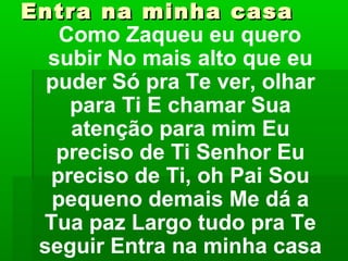 Entra na minha casaEntra na minha casa
Como Zaqueu eu quero
subir No mais alto que eu
puder Só pra Te ver, olhar
para Ti E chamar Sua
atenção para mim Eu
preciso de Ti Senhor Eu
preciso de Ti, oh Pai Sou
pequeno demais Me dá a
Tua paz Largo tudo pra Te
seguir Entra na minha casa
 