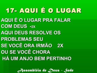 17- AQUI É O LUGAR17- AQUI É O LUGAR
AQUI É O LUGAR PRA FALARAQUI É O LUGAR PRA FALAR
COM DEUS -COM DEUS -2X2X
AQUI DEUS RESOLVE OSAQUI DEUS RESOLVE OS
PROBLEMAS SEUPROBLEMAS SEU
SE VOCÊ ORA IRMÃO 2XSE VOCÊ ORA IRMÃO 2X
OU SE VOCÊ CHORAOU SE VOCÊ CHORA
HÁ UM ANJO BEM PERTINHOHÁ UM ANJO BEM PERTINHO
Assembléia de Deus - Sede
 