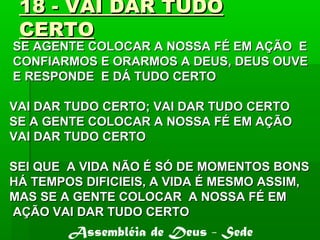 18 - VAI DAR TUDO18 - VAI DAR TUDO
CERTOCERTO
SE AGENTE COLOCAR A NOSSA FÉ EM AÇÃO ESE AGENTE COLOCAR A NOSSA FÉ EM AÇÃO E
CONFIARMOS E ORARMOS A DEUS, DEUS OUVECONFIARMOS E ORARMOS A DEUS, DEUS OUVE
E RESPONDE E DÁ TUDO CERTOE RESPONDE E DÁ TUDO CERTO
VAI DAR TUDO CERTO; VAI DAR TUDO CERTOVAI DAR TUDO CERTO; VAI DAR TUDO CERTO
SE A GENTE COLOCAR A NOSSA FÉ EM AÇÃOSE A GENTE COLOCAR A NOSSA FÉ EM AÇÃO
VAI DAR TUDO CERTOVAI DAR TUDO CERTO
SEI QUE A VIDA NÃO É SÓ DE MOMENTOS BONSSEI QUE A VIDA NÃO É SÓ DE MOMENTOS BONS
HÁ TEMPOS DIFICIEIS, A VIDA É MESMO ASSIM,HÁ TEMPOS DIFICIEIS, A VIDA É MESMO ASSIM,
MAS SE A GENTE COLOCAR A NOSSA FÉ EMMAS SE A GENTE COLOCAR A NOSSA FÉ EM
AÇÃO VAI DAR TUDO CERTOAÇÃO VAI DAR TUDO CERTO
Assembléia de Deus - Sede
 