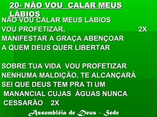20- NÃO VOU CALAR MEUS20- NÃO VOU CALAR MEUS
LÁBIOSLÁBIOS
NÃO VOU CALAR MEUS LÁBIOSNÃO VOU CALAR MEUS LÁBIOS
VOU PROFETIZAR, 2XVOU PROFETIZAR, 2X
MANIFESTAR A GRAÇA ABENÇOARMANIFESTAR A GRAÇA ABENÇOAR
A QUEM DEUS QUER LIBERTARA QUEM DEUS QUER LIBERTAR
SOBRE TUA VIDA VOU PROFETIZARSOBRE TUA VIDA VOU PROFETIZAR
NENHUMA MALDIÇÃO, TE ALCANÇARÁNENHUMA MALDIÇÃO, TE ALCANÇARÁ
SEI QUE DEUS TEM PRA TI UMSEI QUE DEUS TEM PRA TI UM
MANANCIAL CUJAS ÁGUAS NUNCAMANANCIAL CUJAS ÁGUAS NUNCA
CESSARÃO 2XCESSARÃO 2X
Assembléia de Deus - Sede
 