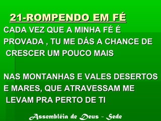 21-ROMPENDO EM FÉ21-ROMPENDO EM FÉ
CADA VEZ QUE A MINHA FÉ ÉCADA VEZ QUE A MINHA FÉ É
PROVADA , TU ME DÁS A CHANCE DEPROVADA , TU ME DÁS A CHANCE DE
CRESCER UM POUCO MAISCRESCER UM POUCO MAIS
NAS MONTANHAS E VALES DESERTOSNAS MONTANHAS E VALES DESERTOS
E MARES, QUE ATRAVESSAM MEE MARES, QUE ATRAVESSAM ME
LEVAM PRA PERTO DE TILEVAM PRA PERTO DE TI
Assembléia de Deus - Sede
 