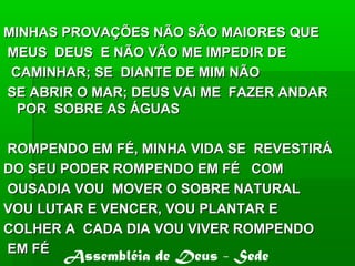 MINHAS PROVAÇÕES NÃO SÃO MAIORES QUEMINHAS PROVAÇÕES NÃO SÃO MAIORES QUE
MEUS DEUS E NÃO VÃO ME IMPEDIR DEMEUS DEUS E NÃO VÃO ME IMPEDIR DE
CAMINHAR; SE DIANTE DE MIM NÃOCAMINHAR; SE DIANTE DE MIM NÃO
SE ABRIR O MAR; DEUS VAI ME FAZER ANDARSE ABRIR O MAR; DEUS VAI ME FAZER ANDAR
POR SOBRE AS ÁGUASPOR SOBRE AS ÁGUAS
ROMPENDO EM FÉ, MINHA VIDA SE REVESTIRÁROMPENDO EM FÉ, MINHA VIDA SE REVESTIRÁ
DO SEU PODER ROMPENDO EM FÉ COMDO SEU PODER ROMPENDO EM FÉ COM
OUSADIA VOU MOVER O SOBRE NATURALOUSADIA VOU MOVER O SOBRE NATURAL
VOU LUTAR E VENCER, VOU PLANTAR EVOU LUTAR E VENCER, VOU PLANTAR E
COLHER A CADA DIA VOU VIVER ROMPENDOCOLHER A CADA DIA VOU VIVER ROMPENDO
EM FÉEM FÉ
Assembléia de Deus - Sede
 