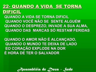 22- QUANDO A VIDA SE TORNA22- QUANDO A VIDA SE TORNA
DIFICILDIFICIL
QUANDO A VIDA SE TORNA DIFICILQUANDO A VIDA SE TORNA DIFICIL
QUANDO VOCÊ NÃO SE SENTE ALGUÉMQUANDO VOCÊ NÃO SE SENTE ALGUÉM
QUANDO O DESPREZO, INVADE A SUA ALMA,QUANDO O DESPREZO, INVADE A SUA ALMA,
QUANDO DAS MARCAS SÓ RESTAM FERIDASQUANDO DAS MARCAS SÓ RESTAM FERIDAS
QUANDO O AMOR NÃO É ALCANÇADO,QUANDO O AMOR NÃO É ALCANÇADO,
QUANDO O MUNDO TE DEIXA DE LADOQUANDO O MUNDO TE DEIXA DE LADO
EO CORAÇÃO EXPLODE NA DOREO CORAÇÃO EXPLODE NA DOR
É HORA DE TER O SALVADORÉ HORA DE TER O SALVADOR
Assembléia de Deus - Sede
 