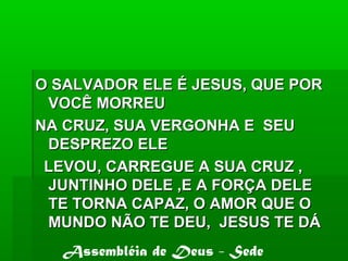 O SALVADOR ELE É JESUS, QUE PORO SALVADOR ELE É JESUS, QUE POR
VOCÊ MORREUVOCÊ MORREU
NA CRUZ, SUA VERGONHA E SEUNA CRUZ, SUA VERGONHA E SEU
DESPREZO ELEDESPREZO ELE
LEVOU, CARREGUE A SUA CRUZ ,LEVOU, CARREGUE A SUA CRUZ ,
JUNTINHO DELE ,E A FORÇA DELEJUNTINHO DELE ,E A FORÇA DELE
TE TORNA CAPAZ, O AMOR QUE OTE TORNA CAPAZ, O AMOR QUE O
MUNDO NÃO TE DEU, JESUS TE DÁMUNDO NÃO TE DEU, JESUS TE DÁ
Assembléia de Deus - Sede
 