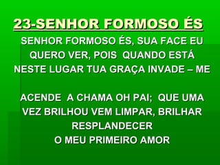 23-SENHOR FORMOSO ÉS23-SENHOR FORMOSO ÉS
SENHOR FORMOSO ÉS, SUA FACE EUSENHOR FORMOSO ÉS, SUA FACE EU
QUERO VER, POIS QUANDO ESTÁQUERO VER, POIS QUANDO ESTÁ
NESTE LUGAR TUA GRAÇA INVADE – MENESTE LUGAR TUA GRAÇA INVADE – ME
ACENDE A CHAMA OH PAI; QUE UMAACENDE A CHAMA OH PAI; QUE UMA
VEZ BRILHOU VEM LIMPAR, BRILHARVEZ BRILHOU VEM LIMPAR, BRILHAR
RESPLANDECERRESPLANDECER
O MEU PRIMEIRO AMORO MEU PRIMEIRO AMOR
 