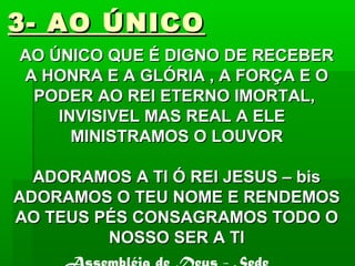 3- AO ÚNICO3- AO ÚNICO
AO ÚNICO QUE É DIGNO DE RECEBERAO ÚNICO QUE É DIGNO DE RECEBER
A HONRA E A GLÓRIA , A FORÇA E OA HONRA E A GLÓRIA , A FORÇA E O
PODER AO REI ETERNO IMORTAL,PODER AO REI ETERNO IMORTAL,
INVISIVEL MAS REAL A ELEINVISIVEL MAS REAL A ELE
MINISTRAMOS O LOUVORMINISTRAMOS O LOUVOR
ADORAMOS A TI Ó REI JESUS – bisADORAMOS A TI Ó REI JESUS – bis
ADORAMOS O TEU NOME E RENDEMOSADORAMOS O TEU NOME E RENDEMOS
AO TEUS PÉS CONSAGRAMOS TODO OAO TEUS PÉS CONSAGRAMOS TODO O
NOSSO SER A TINOSSO SER A TI
 