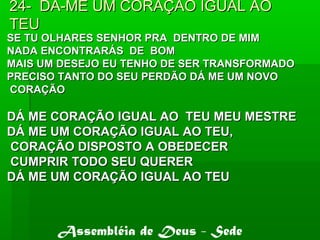 24- DÁ-ME UM CORAÇÃO IGUAL AO24- DÁ-ME UM CORAÇÃO IGUAL AO
TEUTEU
SE TU OLHARES SENHOR PRA DENTRO DE MIMSE TU OLHARES SENHOR PRA DENTRO DE MIM
NADA ENCONTRARÁS DE BOMNADA ENCONTRARÁS DE BOM
MAIS UM DESEJO EU TENHO DE SER TRANSFORMADOMAIS UM DESEJO EU TENHO DE SER TRANSFORMADO
PRECISO TANTO DO SEU PERDÃO DÁ ME UM NOVOPRECISO TANTO DO SEU PERDÃO DÁ ME UM NOVO
CORAÇÃOCORAÇÃO
DÁ ME CORAÇÃO IGUAL AO TEU MEU MESTREDÁ ME CORAÇÃO IGUAL AO TEU MEU MESTRE
DÁ ME UM CORAÇÃO IGUAL AO TEU,DÁ ME UM CORAÇÃO IGUAL AO TEU,
CORAÇÃO DISPOSTO A OBEDECERCORAÇÃO DISPOSTO A OBEDECER
CUMPRIR TODO SEU QUERERCUMPRIR TODO SEU QUERER
DÁ ME UM CORAÇÃO IGUAL AO TEUDÁ ME UM CORAÇÃO IGUAL AO TEU
Assembléia de Deus - Sede
 