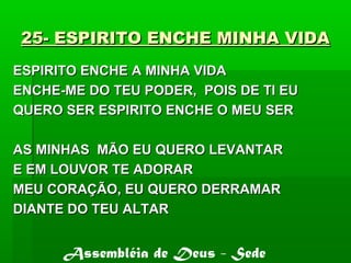 25- ESPIRITO ENCHE MINHA VIDA25- ESPIRITO ENCHE MINHA VIDA
ESPIRITO ENCHE A MINHA VIDAESPIRITO ENCHE A MINHA VIDA
ENCHE-ME DO TEU PODER, POIS DE TI EUENCHE-ME DO TEU PODER, POIS DE TI EU
QUERO SER ESPIRITO ENCHE O MEU SERQUERO SER ESPIRITO ENCHE O MEU SER
AS MINHAS MÃO EU QUERO LEVANTARAS MINHAS MÃO EU QUERO LEVANTAR
E EM LOUVOR TE ADORARE EM LOUVOR TE ADORAR
MEU CORAÇÃO, EU QUERO DERRAMARMEU CORAÇÃO, EU QUERO DERRAMAR
DIANTE DO TEU ALTARDIANTE DO TEU ALTAR
Assembléia de Deus - Sede
 