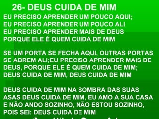 EU PRECISO APRENDER UM POUCO AQUI;
EU PRECISO APRENDER UM POUCO ALI
EU PRECISO APRENDER MAIS DE DEUS
PORQUE ELE É QUEM CUIDA DE MIM
SE UM PORTA SE FECHA AQUI, OUTRAS PORTAS
SE ABREM ALI;EU PRECISO APRENDER MAIS DE
DEUS, PORQUE ELE É QUEM CUIDA DE MIM;
DEUS CUIDA DE MIM, DEUS CUIDA DE MIM
DEUS CUIDA DE MIM NA SOMBRA DAS SUAS
ASAS DEUS CUIDA DE MIM, EU AMO A SUA CASA
E NÃO ANDO SOZINHO, NÃO ESTOU SOZINHO,
POIS SEI: DEUS CUIDA DE MIM
26- DEUS CUIDA DE MIM
 