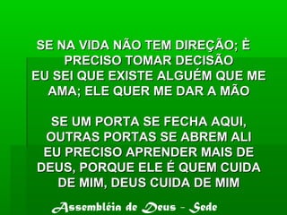 SE NA VIDA NÃO TEM DIREÇÃO; ÈSE NA VIDA NÃO TEM DIREÇÃO; È
PRECISO TOMAR DECISÃOPRECISO TOMAR DECISÃO
EU SEI QUE EXISTE ALGUÉM QUE MEEU SEI QUE EXISTE ALGUÉM QUE ME
AMA; ELE QUER ME DAR A MÃOAMA; ELE QUER ME DAR A MÃO
SE UM PORTA SE FECHA AQUI,SE UM PORTA SE FECHA AQUI,
OUTRAS PORTAS SE ABREM ALIOUTRAS PORTAS SE ABREM ALI
EU PRECISO APRENDER MAIS DEEU PRECISO APRENDER MAIS DE
DEUS, PORQUE ELE É QUEM CUIDADEUS, PORQUE ELE É QUEM CUIDA
DE MIM, DEUS CUIDA DE MIMDE MIM, DEUS CUIDA DE MIM
Assembléia de Deus - Sede
 