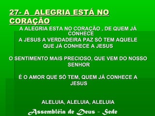 27- A ALEGRIA ESTÁ NO27- A ALEGRIA ESTÁ NO
CORAÇÃOCORAÇÃO
A ALEGRIA ESTA NO CORAÇÃO , DE QUEM JÁA ALEGRIA ESTA NO CORAÇÃO , DE QUEM JÁ
CONHECECONHECE
A JESUS A VERDADEIRA PAZ SÓ TEM AQUELEA JESUS A VERDADEIRA PAZ SÓ TEM AQUELE
QUE JÁ CONHECE A JESUSQUE JÁ CONHECE A JESUS
O SENTIMENTO MAIS PRECIOSO, QUE VEM DO NOSSOO SENTIMENTO MAIS PRECIOSO, QUE VEM DO NOSSO
SENHORSENHOR
É O AMOR QUE SÓ TEM, QUEM JÁ CONHECE AÉ O AMOR QUE SÓ TEM, QUEM JÁ CONHECE A
JESUSJESUS
ALELUIA, ALELUIA, ALELUIAALELUIA, ALELUIA, ALELUIA
Assembléia de Deus - Sede
 