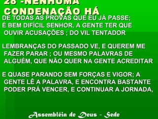 28 -NENHUMA28 -NENHUMA
CONDENAÇÃO HÁCONDENAÇÃO HÁ
DE TODAS AS PROVAS QUE EU JÁ PASSE;DE TODAS AS PROVAS QUE EU JÁ PASSE;
É BEM DIFÍCIL SENHOR, A GENTE TER QUEÉ BEM DIFÍCIL SENHOR, A GENTE TER QUE
OUVIR ACUSAÇÕES ; DO VIL TENTADOROUVIR ACUSAÇÕES ; DO VIL TENTADOR
LEMBRANÇAS DO PASSADO VE, E QUEREM MELEMBRANÇAS DO PASSADO VE, E QUEREM ME
FAZER PARAR ; OU MESMO PALAVRAS DEFAZER PARAR ; OU MESMO PALAVRAS DE
ALGUÉM, QUE NÃO QUER NA GENTE ACREDITARALGUÉM, QUE NÃO QUER NA GENTE ACREDITAR
E QUASE PARANDO SEM FORÇAS E VIGOR; AE QUASE PARANDO SEM FORÇAS E VIGOR; A
GENTE LÊ A PALAVRA, E ENCONTRA BASTANTEGENTE LÊ A PALAVRA, E ENCONTRA BASTANTE
PODER PRÁ VENCER, E CONTINUAR A JORNADA,PODER PRÁ VENCER, E CONTINUAR A JORNADA,
Assembléia de Deus - Sede
 