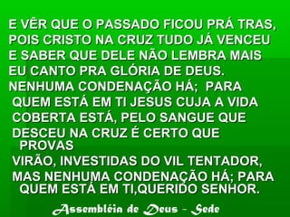 E VÊR QUE O PASSADO FICOU PRÁ TRAS,E VÊR QUE O PASSADO FICOU PRÁ TRAS,
POIS CRISTO NA CRUZ TUDO JÁ VENCEUPOIS CRISTO NA CRUZ TUDO JÁ VENCEU
E SABER QUE DELE NÃO LEMBRA MAISE SABER QUE DELE NÃO LEMBRA MAIS
EU CANTO PRA GLÓRIA DE DEUS.EU CANTO PRA GLÓRIA DE DEUS.
NENHUMA CONDENAÇÃO HÁ; PARANENHUMA CONDENAÇÃO HÁ; PARA
QUEM ESTÁ EM TI JESUS CUJA A VIDAQUEM ESTÁ EM TI JESUS CUJA A VIDA
COBERTA ESTÁ, PELO SANGUE QUECOBERTA ESTÁ, PELO SANGUE QUE
DESCEU NA CRUZ É CERTO QUEDESCEU NA CRUZ É CERTO QUE
PROVASPROVAS
VIRÃO, INVESTIDAS DO VIL TENTADOR,VIRÃO, INVESTIDAS DO VIL TENTADOR,
MAS NENHUMA CONDENAÇÃO HÁ; PARAMAS NENHUMA CONDENAÇÃO HÁ; PARA
QUEM ESTÁ EM TI,QUERIDO SENHOR.QUEM ESTÁ EM TI,QUERIDO SENHOR.
Assembléia de Deus - Sede
 