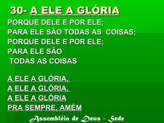 30-30- A ELE A GLÓRIAA ELE A GLÓRIA
PORQUE DELE E POR ELE;PORQUE DELE E POR ELE;
PARA ELE SÃO TODAS AS COISAS;PARA ELE SÃO TODAS AS COISAS;
PORQUE DELE E POR ELE;PORQUE DELE E POR ELE;
PARA ELE SÃOPARA ELE SÃO
TODAS AS COISASTODAS AS COISAS
A ELE A GLÓRIA,A ELE A GLÓRIA,
A ELE A GLÓRIA,A ELE A GLÓRIA,
A ELE A GLÓRIAA ELE A GLÓRIA
PRA SEMPRE, AMÉMPRA SEMPRE, AMÉM
Assembléia de Deus - Sede
 