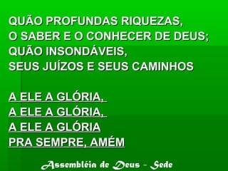 QUÃO PROFUNDAS RIQUEZAS,QUÃO PROFUNDAS RIQUEZAS,
O SABER E O CONHECER DE DEUS;O SABER E O CONHECER DE DEUS;
QUÃO INSONDÁVEIS,QUÃO INSONDÁVEIS,
SEUS JUÍZOS E SEUS CAMINHOSSEUS JUÍZOS E SEUS CAMINHOS
A ELE A GLÓRIA,A ELE A GLÓRIA,
A ELE A GLÓRIA,A ELE A GLÓRIA,
A ELE A GLÓRIAA ELE A GLÓRIA
PRA SEMPRE, AMÉMPRA SEMPRE, AMÉM
Assembléia de Deus - Sede
 