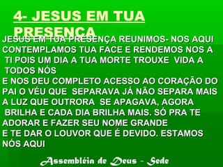 4- JESUS EM TUA
PRESENÇAJESUS EM TUA PRESENÇA REUNIMOS- NOS AQUIJESUS EM TUA PRESENÇA REUNIMOS- NOS AQUI
CONTEMPLAMOS TUA FACE E RENDEMOS NOS ACONTEMPLAMOS TUA FACE E RENDEMOS NOS A
TI POIS UM DIA A TUA MORTE TROUXE VIDA ATI POIS UM DIA A TUA MORTE TROUXE VIDA A
TODOS NÓSTODOS NÓS
E NOS DEU COMPLETO ACESSO AO CORAÇÃO DOE NOS DEU COMPLETO ACESSO AO CORAÇÃO DO
PAI O VÉU QUE SEPARAVA JÁ NÃO SEPARA MAISPAI O VÉU QUE SEPARAVA JÁ NÃO SEPARA MAIS
A LUZ QUE OUTRORA SE APAGAVA, AGORAA LUZ QUE OUTRORA SE APAGAVA, AGORA
BRILHA E CADA DIA BRILHA MAIS. SÓ PRA TEBRILHA E CADA DIA BRILHA MAIS. SÓ PRA TE
ADORAR E FAZER SEU NOME GRANDEADORAR E FAZER SEU NOME GRANDE
E TE DAR O LOUVOR QUE É DEVIDO. ESTAMOSE TE DAR O LOUVOR QUE É DEVIDO. ESTAMOS
NÓS AQUINÓS AQUI
Assembléia de Deus - Sede
 