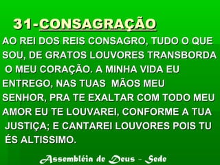 31-31-CONSAGRAÇÃOCONSAGRAÇÃO
AO REI DOS REIS CONSAGRO, TUDO O QUEAO REI DOS REIS CONSAGRO, TUDO O QUE
SOU, DE GRATOS LOUVORES TRANSBORDASOU, DE GRATOS LOUVORES TRANSBORDA
O MEU CORAÇÃO. A MINHA VIDA EUO MEU CORAÇÃO. A MINHA VIDA EU
ENTREGO, NAS TUAS MÃOS MEUENTREGO, NAS TUAS MÃOS MEU
SENHOR, PRA TE EXALTAR COM TODO MEUSENHOR, PRA TE EXALTAR COM TODO MEU
AMOR EU TE LOUVAREI, CONFORME A TUAAMOR EU TE LOUVAREI, CONFORME A TUA
JUSTIÇA; E CANTAREI LOUVORES POIS TUJUSTIÇA; E CANTAREI LOUVORES POIS TU
ÉS ALTISSIMO.ÉS ALTISSIMO.
Assembléia de Deus - Sede
 