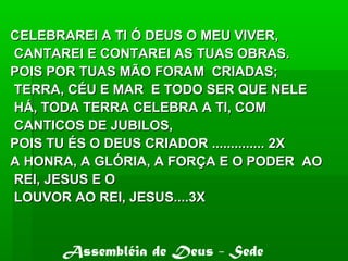 CELEBRAREI A TI Ó DEUS O MEU VIVER,CELEBRAREI A TI Ó DEUS O MEU VIVER,
CANTAREI E CONTAREI AS TUAS OBRAS.CANTAREI E CONTAREI AS TUAS OBRAS.
POIS POR TUAS MÃO FORAM CRIADAS;POIS POR TUAS MÃO FORAM CRIADAS;
TERRA, CÉU E MAR E TODO SER QUE NELETERRA, CÉU E MAR E TODO SER QUE NELE
HÁ, TODA TERRA CELEBRA A TI, COMHÁ, TODA TERRA CELEBRA A TI, COM
CANTICOS DE JUBILOS,CANTICOS DE JUBILOS,
POIS TU ÉS O DEUS CRIADOR .............. 2XPOIS TU ÉS O DEUS CRIADOR .............. 2X
A HONRA, A GLÓRIA, A FORÇA E O PODER AOA HONRA, A GLÓRIA, A FORÇA E O PODER AO
REI, JESUS E OREI, JESUS E O
LOUVOR AO REI, JESUS....3XLOUVOR AO REI, JESUS....3X
Assembléia de Deus - Sede
 