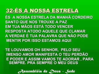 32-ÉS A NOSSA ESTRELA32-ÉS A NOSSA ESTRELA
ÉS A NOSSA ESTRELA DA MANHÃ CORDEIROÉS A NOSSA ESTRELA DA MANHÃ CORDEIRO
SANTO QUE NOS TROUXE A PAZSANTO QUE NOS TROUXE A PAZ
EM TUA MÃOS ESTÁ TODO VENCEREM TUA MÃOS ESTÁ TODO VENCER
RESPOSTA ATODO AQUELE QUE CLAMARRESPOSTA ATODO AQUELE QUE CLAMAR
A VERDAE É TUA PALAVRA QUE NÃO PODEA VERDAE É TUA PALAVRA QUE NÃO PODE
MENTIR POR ISSO ESTAMOS AQUIMENTIR POR ISSO ESTAMOS AQUI
TE LOUVAMOS OH SENHOR, PELO SEUTE LOUVAMOS OH SENHOR, PELO SEU
IMENSO AMOR MANIFESTA O TEU PERDÃOIMENSO AMOR MANIFESTA O TEU PERDÃO
E PODER E ASSIM VAMOS TE ADORAR , PARAE PODER E ASSIM VAMOS TE ADORAR , PARA
SEMPRE. PRA SEMPRE O MEU DEUSSEMPRE. PRA SEMPRE O MEU DEUS
Assembléia de Deus - Sede
 