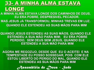 33- A MINHA ALMA ESTAVA33- A MINHA ALMA ESTAVA
LONGELONGE
A MINHA ALMA ESTAVA LONGE DOS CAMINHOS DE DEUS,A MINHA ALMA ESTAVA LONGE DOS CAMINHOS DE DEUS,
EU ERA POBRE, DESPRESIVEL PECADOR.EU ERA POBRE, DESPRESIVEL PECADOR.
MAS JESUS JÁ TRANSFORMOU, MINHAS TREVAS EM LUZ.MAS JESUS JÁ TRANSFORMOU, MINHAS TREVAS EM LUZ.
QUANDO ELE ESTENDEU AS SUAS MÃOS PARA MIMQUANDO ELE ESTENDEU AS SUAS MÃOS PARA MIM
QUANDO JESUS ESTENDEU AS SUAS MÃOS, QUANDO ELEQUANDO JESUS ESTENDEU AS SUAS MÃOS, QUANDO ELE
ESTENDEU A SUA MÃO PARA MIM; EU ERA POBREESTENDEU A SUA MÃO PARA MIM; EU ERA POBRE
PERDIDO, SEM DEUS SEM JESUS, QUANDO ELEPERDIDO, SEM DEUS SEM JESUS, QUANDO ELE
ESTENDEU A SUA MÃO PARA MIMESTENDEU A SUA MÃO PARA MIM
AGORA ME REGOZIJO, DESDE QUE EU O ACEITEI E NAAGORA ME REGOZIJO, DESDE QUE EU O ACEITEI E NA
TEMPESTADE EU POSSO SOSSEGAR, POIS COM ELETEMPESTADE EU POSSO SOSSEGAR, POIS COM ELE
ESTOU LIBERTO DO PERIGO DO MAL. QUANDO ELEESTOU LIBERTO DO PERIGO DO MAL. QUANDO ELE
ESTENDEU AS SUA MÃOS PARA MIMESTENDEU AS SUA MÃOS PARA MIM
Assembléia de Deus - Sede
 