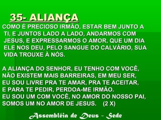35- ALIANÇA35- ALIANÇA
COMO É PRECIOSO IRMÃO, ESTAR BEM JUNTO ACOMO É PRECIOSO IRMÃO, ESTAR BEM JUNTO A
TI, E JUNTOS LADO A LADO, ANDARMOS COMTI, E JUNTOS LADO A LADO, ANDARMOS COM
JESUS, E EXPRESSARMOS O AMOR, QUE UM DIAJESUS, E EXPRESSARMOS O AMOR, QUE UM DIA
ELE NOS DEU, PELO SANGUE DO CALVÁRIO, SUAELE NOS DEU, PELO SANGUE DO CALVÁRIO, SUA
VIDA TROUXE À NÓS.VIDA TROUXE À NÓS.
A ALIANÇA DO SENHOR, EU TENHO COM VOCÊ,A ALIANÇA DO SENHOR, EU TENHO COM VOCÊ,
NÃO EXISTEM MAIS BARREIRAS, EM MEU SER,NÃO EXISTEM MAIS BARREIRAS, EM MEU SER,
EU SOU LIVRE PRA TE AMAR, PRA TE ACEITAR,EU SOU LIVRE PRA TE AMAR, PRA TE ACEITAR,
E PARA TE PEDIR, PERDOA-ME IRMÃO.E PARA TE PEDIR, PERDOA-ME IRMÃO.
EU SOU UM COM VOCÊ, NO AMOR DO NOSSO PAI,EU SOU UM COM VOCÊ, NO AMOR DO NOSSO PAI,
SOMOS UM NO AMOR DE JESUS. (2 X)SOMOS UM NO AMOR DE JESUS. (2 X)
Assembléia de Deus - Sede
 