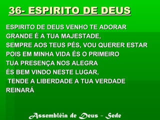 36- ESPIRITO DE DEUS36- ESPIRITO DE DEUS
ESPIRITO DE DEUS VENHO TE ADORARESPIRITO DE DEUS VENHO TE ADORAR
GRANDE É A TUA MAJESTADE,GRANDE É A TUA MAJESTADE,
SEMPRE AOS TEUS PÉS, VOU QUERER ESTARSEMPRE AOS TEUS PÉS, VOU QUERER ESTAR
POIS EM MINHA VIDA ÉS O PRIMEIROPOIS EM MINHA VIDA ÉS O PRIMEIRO
TUA PRESENÇA NOS ALEGRATUA PRESENÇA NOS ALEGRA
ÉS BEM VINDO NESTE LUGAR,ÉS BEM VINDO NESTE LUGAR,
TENDE A LIBERDADE A TUA VERDADETENDE A LIBERDADE A TUA VERDADE
REINARÁREINARÁ
Assembléia de Deus - Sede
 