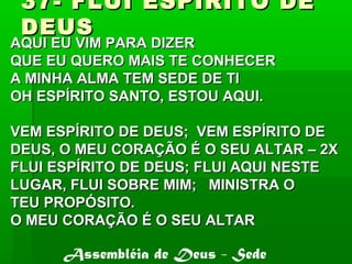 37- FLUI ESPIRITO DE37- FLUI ESPIRITO DE
DEUSDEUS
AQUI EU VIM PARA DIZERAQUI EU VIM PARA DIZER
QUE EU QUERO MAIS TE CONHECERQUE EU QUERO MAIS TE CONHECER
A MINHA ALMA TEM SEDE DE TIA MINHA ALMA TEM SEDE DE TI
OH ESPÍRITO SANTO, ESTOU AQUI.OH ESPÍRITO SANTO, ESTOU AQUI.
VEM ESPÍRITO DE DEUS; VEM ESPÍRITO DEVEM ESPÍRITO DE DEUS; VEM ESPÍRITO DE
DEUS, O MEU CORAÇÃO É O SEU ALTAR – 2XDEUS, O MEU CORAÇÃO É O SEU ALTAR – 2X
FLUI ESPÍRITO DE DEUS; FLUI AQUI NESTEFLUI ESPÍRITO DE DEUS; FLUI AQUI NESTE
LUGAR, FLUI SOBRE MIM; MINISTRA OLUGAR, FLUI SOBRE MIM; MINISTRA O
TEU PROPÓSITO.TEU PROPÓSITO.
O MEU CORAÇÃO É O SEU ALTARO MEU CORAÇÃO É O SEU ALTAR
Assembléia de Deus - Sede
 