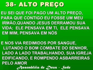 38- ALTO PREÇO38- ALTO PREÇO
EU SEI QUE FOI PAGO UM ALTO PREÇO,EU SEI QUE FOI PAGO UM ALTO PREÇO,
PARA QUE CONTIGO EU FOSSE UM MEUPARA QUE CONTIGO EU FOSSE UM MEU
IRMÃO,QUANDO JESUS DERRAMOU SUAIRMÃO,QUANDO JESUS DERRAMOU SUA
VIDA; ELE PENSAVA EM TI, ELE PENSAVAVIDA; ELE PENSAVA EM TI, ELE PENSAVA
EM MIM, PENSAVA EM NÓSEM MIM, PENSAVA EM NÓS
E NOS VIA REDIMIDOS POR SANGUE,E NOS VIA REDIMIDOS POR SANGUE,
LUTANDO O BOM COMBATE DO SENHOR,LUTANDO O BOM COMBATE DO SENHOR,
LADO A LADO TRABALHANDO, SUA IGREJALADO A LADO TRABALHANDO, SUA IGREJA
EDIFICANDO, E ROMPENDO ASBARREIRASEDIFICANDO, E ROMPENDO ASBARREIRAS
PELO AMORPELO AMOR
Assembléia de Deus - Sede
 