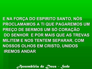 E NA FORÇA DO ESPIRITO SANTO, NÓSE NA FORÇA DO ESPIRITO SANTO, NÓS
PROCLAMAMOS A TI QUE PAGAREMOS UMPROCLAMAMOS A TI QUE PAGAREMOS UM
PREÇO DE SERMOS UM SÓ CORAÇÃOPREÇO DE SERMOS UM SÓ CORAÇÃO
DO SENHOR E POR MAIS QUE AS TREVASDO SENHOR E POR MAIS QUE AS TREVAS
MILITEM E NOS TENTEM SEPARAR, COMMILITEM E NOS TENTEM SEPARAR, COM
NOSSOS OLHOS EM CRISTO, UNIDOSNOSSOS OLHOS EM CRISTO, UNIDOS
IREMOS ANDARIREMOS ANDAR
Assembléia de Deus - Sede
 