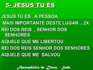 5- JESUS TU ÉS5- JESUS TU ÉS
JESUS TU ÉS , A PESSOAJESUS TU ÉS , A PESSOA
MAIS IMPORTANTE DESTE LUGAR ...2XMAIS IMPORTANTE DESTE LUGAR ...2X
REI DOS REIS , SENHOR DOSREI DOS REIS , SENHOR DOS
SENHORESSENHORES
AQUELE QUE ME LIBERTOUAQUELE QUE ME LIBERTOU
REI DOS REIS SENHOR DOS SENHORESREI DOS REIS SENHOR DOS SENHORES
AQUELE QUE ME SALVOUAQUELE QUE ME SALVOU
Assembléia de Deus - Sede
 