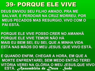 39- PORQUE ELE VIVE39- PORQUE ELE VIVE
DEUS ENVIOU SEU FILHO AMADO, PRA MEDEUS ENVIOU SEU FILHO AMADO, PRA ME
SALVAR, E PERDOAR NA CRUZ MORREU, PORSALVAR, E PERDOAR NA CRUZ MORREU, POR
MEUS PECADOS MAS RESURGIO, VIVO COM OMEUS PECADOS MAS RESURGIO, VIVO COM O
PAI ESTÁ.PAI ESTÁ.
PORQUE ELE VIVE POSSO CRER NO AMANHÃPORQUE ELE VIVE POSSO CRER NO AMANHÃ
PORQUE ELE VIVE TEMOR NÃO HÁPORQUE ELE VIVE TEMOR NÃO HÁ
MAIS EU BEM SEI, EU SEI, QUE A MINHA VIDAMAIS EU BEM SEI, EU SEI, QUE A MINHA VIDA
ESTÁ NAS MÃOS DO MEU JESUS, QUE VIVO ESTÁ.ESTÁ NAS MÃOS DO MEU JESUS, QUE VIVO ESTÁ.
E QUANDO ENFIM, CHEGAR A HORA, EM QUE AE QUANDO ENFIM, CHEGAR A HORA, EM QUE A
MORTE ENFRENTAREI, SEM MEDO ENTÃO TEREIMORTE ENFRENTAREI, SEM MEDO ENTÃO TEREI
VITÓRIA VEREI NA GLÓRIA O MEU JESUS,QUE VIVOVITÓRIA VEREI NA GLÓRIA O MEU JESUS,QUE VIVO
ESTÁ.ESTÁ. Assembléia de Deus - Sede
 