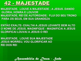42 - MAJESTADE42 - MAJESTADE
MAJESTADE, LOUVE A MAJESTADE ; A JESUS. DANDOMAJESTADE, LOUVE A MAJESTADE ; A JESUS. DANDO
GLÓRIA, HONRA E LOUVORGLÓRIA, HONRA E LOUVOR
MAJESTADE, REI DE AUTORIDADE; FLUI DO SEU TRONOMAJESTADE, REI DE AUTORIDADE; FLUI DO SEU TRONO
PARA OS SEUS, EM SUA GRANDEZAPARA OS SEUS, EM SUA GRANDEZA
ENTÃO EXALTE- EXALTAI A JESUS LEVANTE BEM ALTOENTÃO EXALTE- EXALTAI A JESUS LEVANTE BEM ALTO
O NOME DE JESUS, MAGNIFIQUE - MAGNIFICAI A JESUSO NOME DE JESUS, MAGNIFIQUE - MAGNIFICAI A JESUS
GLORIFICAI LOUVAI A JESUS O REIGLORIFICAI LOUVAI A JESUS O REI
MAJESTADE, LOUVE SUA MAJESTADEMAJESTADE, LOUVE SUA MAJESTADE
JESUS MORREU, VOU GLORIFICAR AOJESUS MORREU, VOU GLORIFICAR AO
REI DOS REIREI DOS REI
Assembléia de Deus - Sede
 