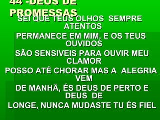 44 -DEUS DE44 -DEUS DE
PROMESSASPROMESSAS
SEI QUE TEUS OLHOS SEMPRESEI QUE TEUS OLHOS SEMPRE
ATENTOSATENTOS
PERMANECE EM MIM, E OS TEUSPERMANECE EM MIM, E OS TEUS
OUVIDOSOUVIDOS
SÃO SENSIVEIS PARA OUVIR MEUSÃO SENSIVEIS PARA OUVIR MEU
CLAMORCLAMOR
POSSO ATÉ CHORAR MAS A ALEGRIAPOSSO ATÉ CHORAR MAS A ALEGRIA
VEMVEM
DE MANHÃ, ÉS DEUS DE PERTO EDE MANHÃ, ÉS DEUS DE PERTO E
DEUS DEDEUS DE
LONGE, NUNCA MUDASTE TU ÉS FIELLONGE, NUNCA MUDASTE TU ÉS FIEL
 