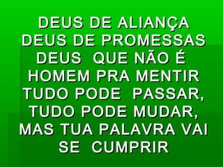 DEUS DE ALIANÇADEUS DE ALIANÇA
DEUS DE PROMESSASDEUS DE PROMESSAS
DEUS QUE NÃO ÉDEUS QUE NÃO É
HOMEM PRA MENTIRHOMEM PRA MENTIR
TUDO PODE PASSAR,TUDO PODE PASSAR,
TUDO PODE MUDAR,TUDO PODE MUDAR,
MAS TUA PALAVRA VAIMAS TUA PALAVRA VAI
SE CUMPRIRSE CUMPRIR
 